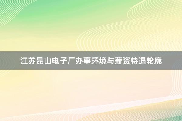 江苏昆山电子厂办事环境与薪资待遇轮廓